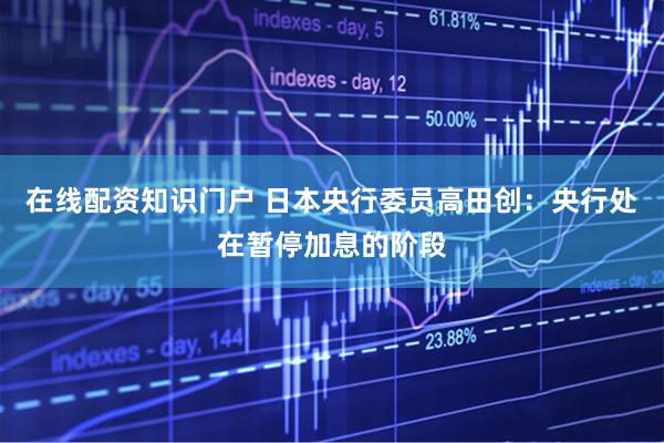 在线配资知识门户 日本央行委员高田创：央行处在暂停加息的阶段