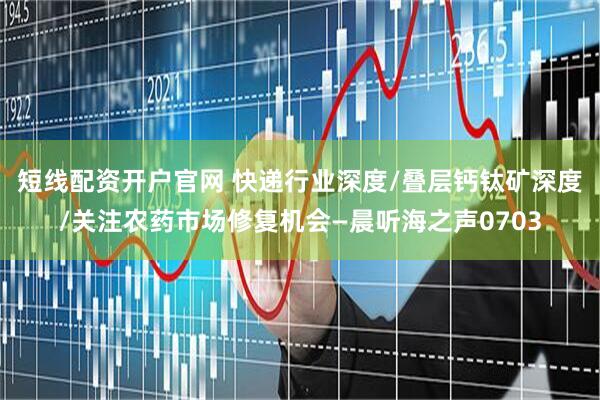 短线配资开户官网 快递行业深度/叠层钙钛矿深度/关注农药市场修复机会—晨听海之声0703