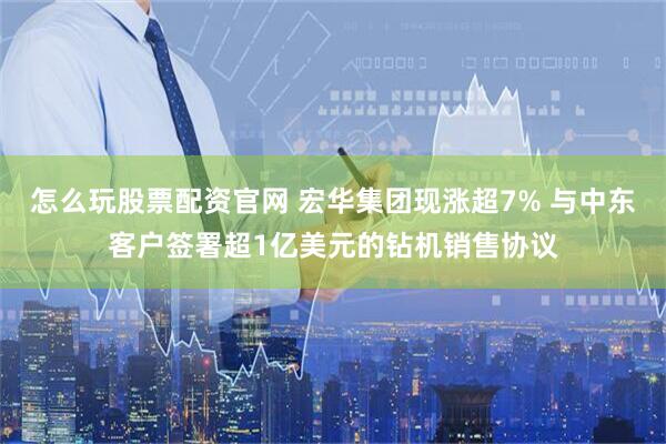 怎么玩股票配资官网 宏华集团现涨超7% 与中东客户签署超1亿美元的钻机销售协议