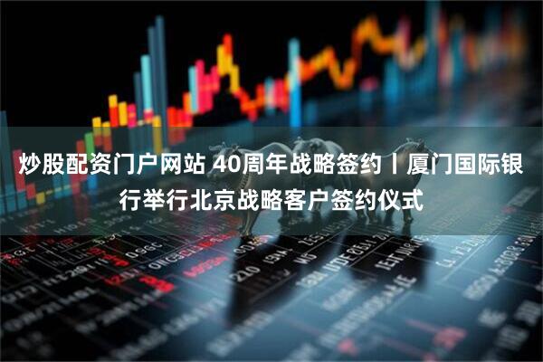 炒股配资门户网站 40周年战略签约丨厦门国际银行举行北京战略客户签约仪式