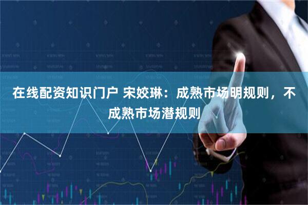 在线配资知识门户 宋姣琳：成熟市场明规则，不成熟市场潜规则