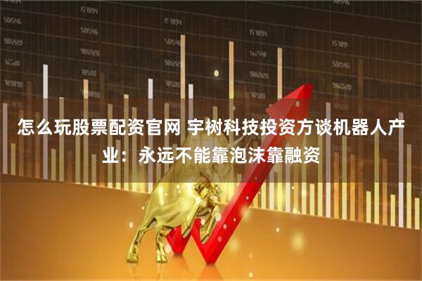 怎么玩股票配资官网 宇树科技投资方谈机器人产业：永远不能靠泡沫靠融资