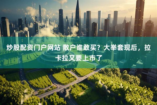 炒股配资门户网站 散户谁敢买？大举套现后，拉卡拉又要上市了