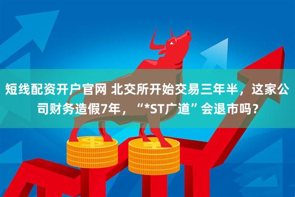 短线配资开户官网 北交所开始交易三年半，这家公司财务造假7年，“*ST广道”会退市吗？