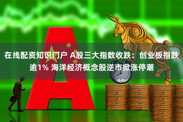 在线配资知识门户 A股三大指数收跌：创业板指跌逾1% 海洋经济概念股逆市掀涨停潮