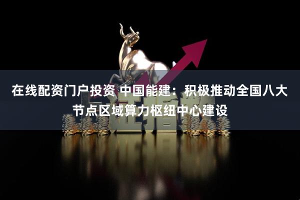 在线配资门户投资 中国能建：积极推动全国八大节点区域算力枢纽中心建设