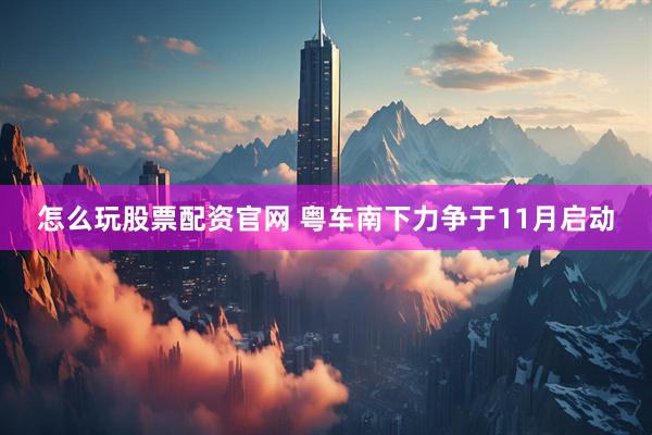怎么玩股票配资官网 粤车南下力争于11月启动