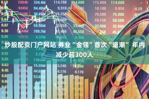 炒股配资门户网站 券业“金领”首次“退潮” 年内减少超300人