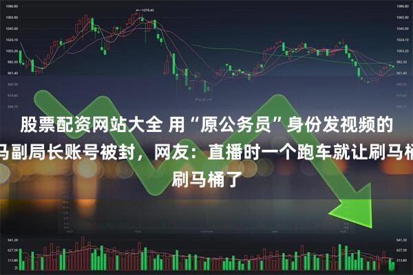 股票配资网站大全 用“原公务员”身份发视频的落马副局长账号被封，网友：直播时一个跑车就让刷马桶了