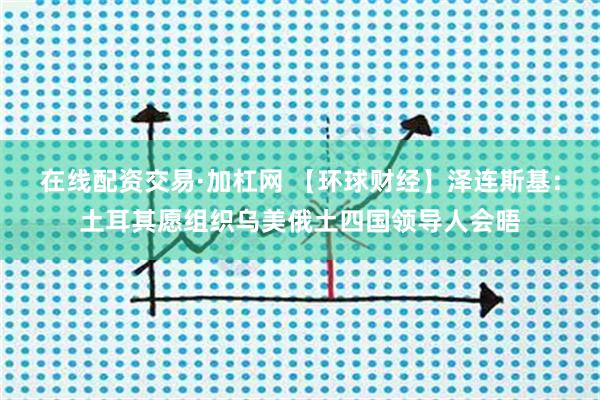在线配资交易·加杠网 【环球财经】泽连斯基：土耳其愿组织乌美俄土四国领导人会晤