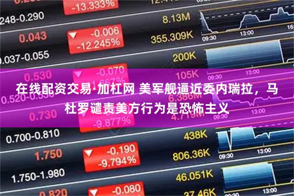 在线配资交易·加杠网 美军舰逼近委内瑞拉，马杜罗谴责美方行为是恐怖主义