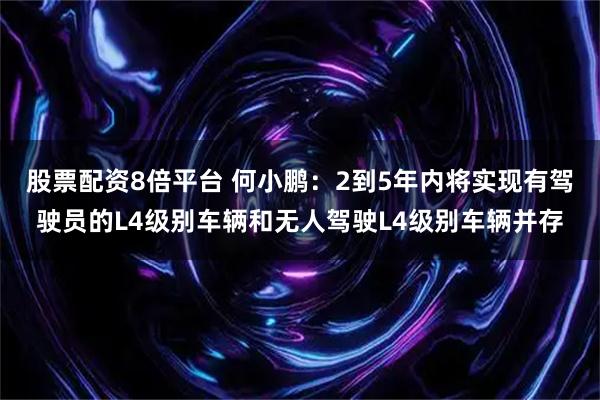 股票配资8倍平台 何小鹏：2到5年内将实现有驾驶员的L4级别车辆和无人驾驶L4级别车辆并存