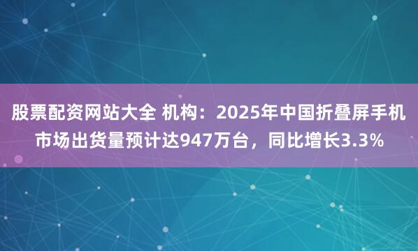股票配资网站大全 机构：2025年中国折叠屏手机市场出货量预计达947万台，同比增长3.3%