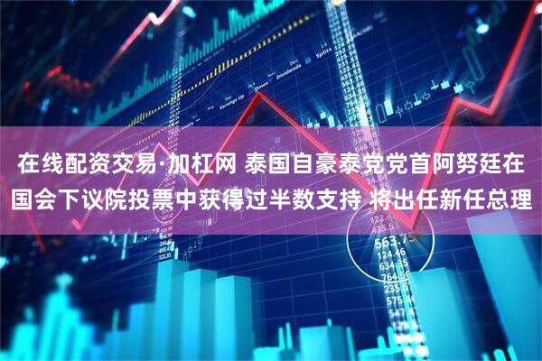 在线配资交易·加杠网 泰国自豪泰党党首阿努廷在国会下议院投票中获得过半数支持 将出任新任总理