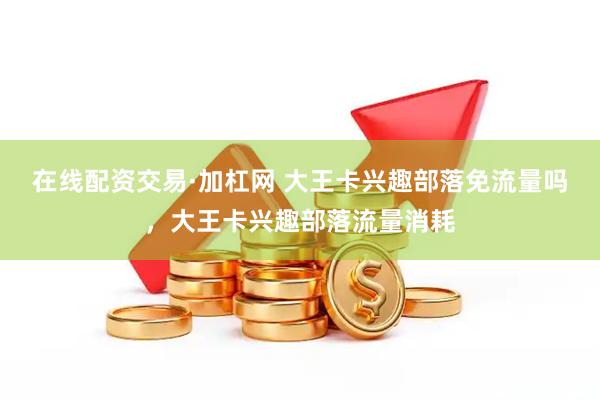 在线配资交易·加杠网 大王卡兴趣部落免流量吗，大王卡兴趣部落流量消耗