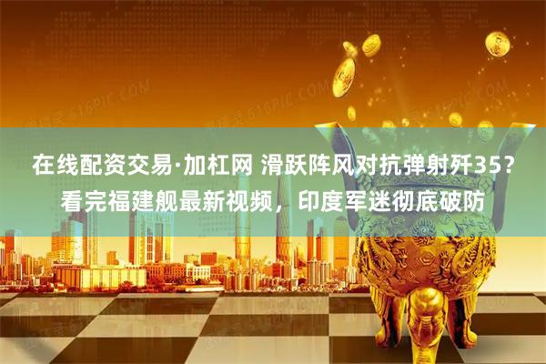 在线配资交易·加杠网 滑跃阵风对抗弹射歼35？看完福建舰最新视频，印度军迷彻底破防