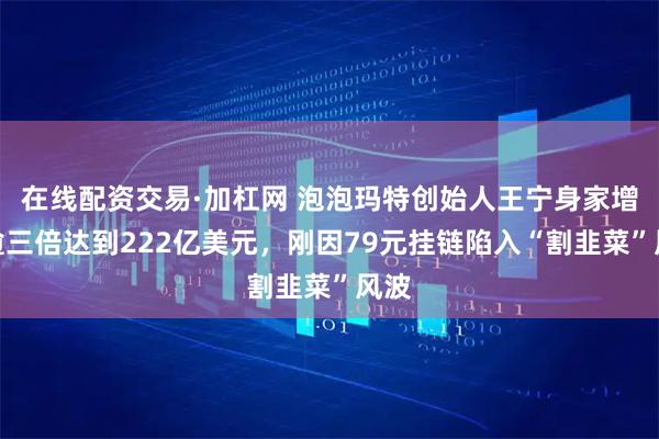 在线配资交易·加杠网 泡泡玛特创始人王宁身家增长逾三倍达到222亿美元，刚因79元挂链陷入“割韭菜”风波