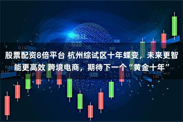 股票配资8倍平台 杭州综试区十年蝶变，未来更智能更高效 跨境电商，期待下一个“黄金十年”