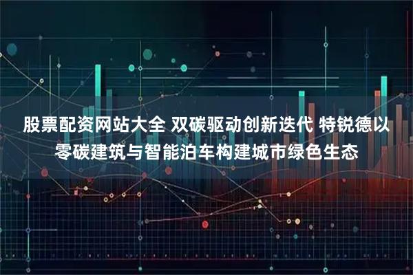 股票配资网站大全 双碳驱动创新迭代 特锐德以零碳建筑与智能泊车构建城市绿色生态