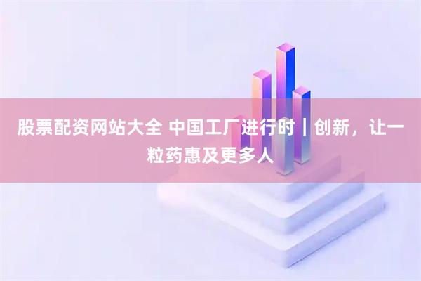 股票配资网站大全 中国工厂进行时｜创新，让一粒药惠及更多人