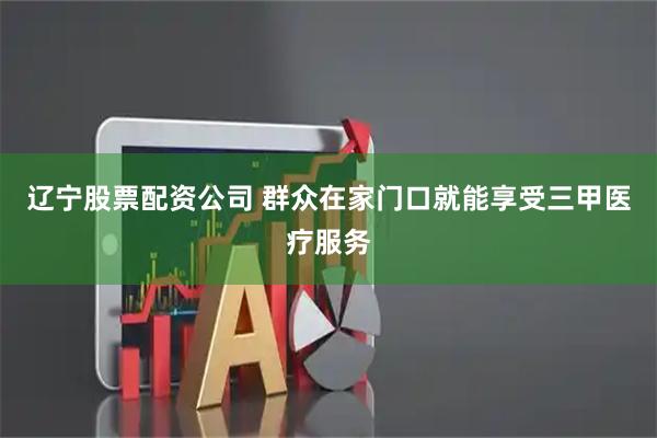 辽宁股票配资公司 群众在家门口就能享受三甲医疗服务