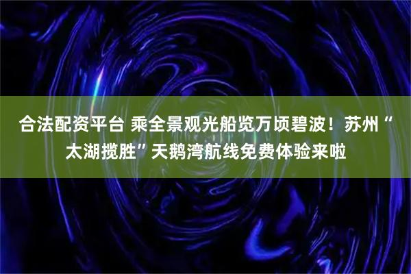 合法配资平台 乘全景观光船览万顷碧波!苏州“太湖揽胜”天鹅湾航线免费体验来啦