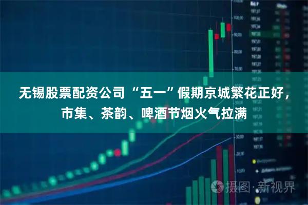 无锡股票配资公司 “五一”假期京城繁花正好，市集、茶韵、啤酒节烟火气拉满